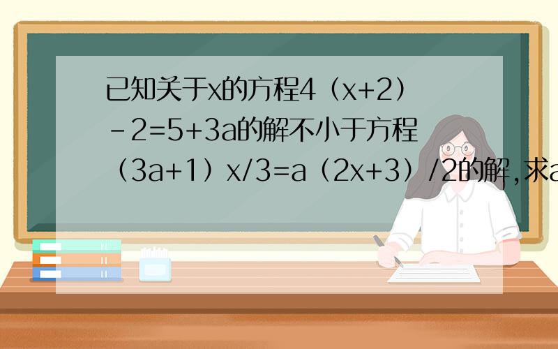 已知关于x的方程4（x+2）-2=5+3a的解不小于方程（3a+1）x/3=a（2x+3）/2的解,求a的取值范围.