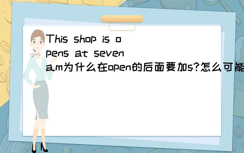 This shop is opens at seven a.m为什么在open的后面要加s?怎么可能加ed