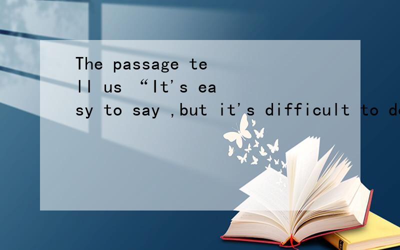 The passage tell us “It's easy to say ,but it's difficult to do
