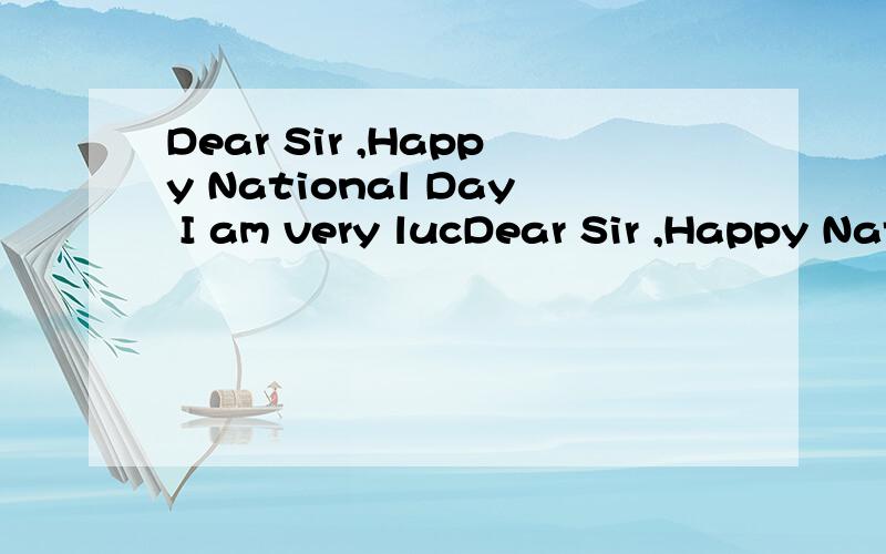 Dear Sir ,Happy National Day I am very lucDear Sir ,Happy National Day I am very lucky to be your student this year ,not only are you the leader of the English group in Grade 3 but also you have a good sense of humour.you are a responsible teacher,yo