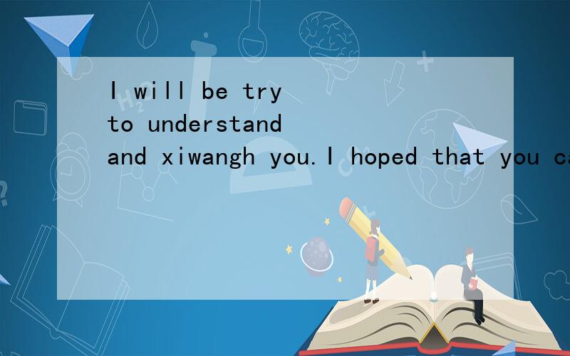 I will be try to understand and xiwangh you.I hoped that you can the same as me