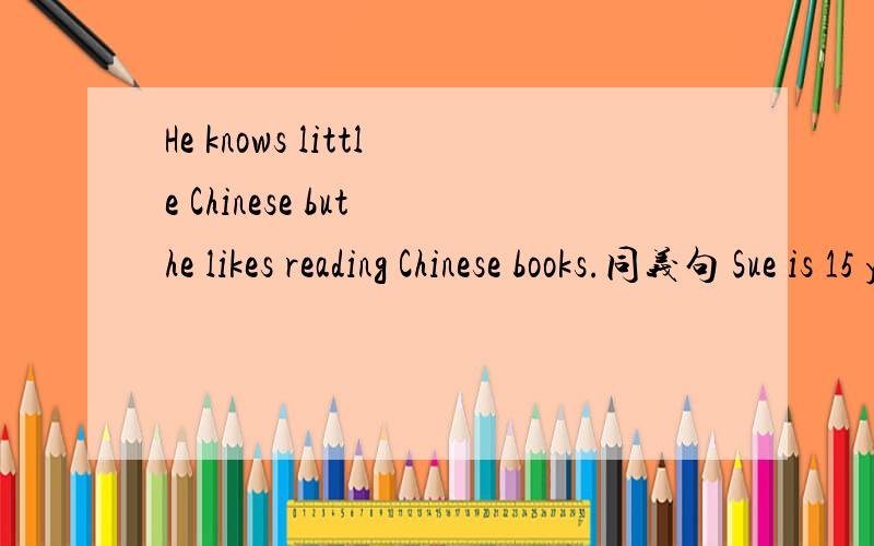 He knows little Chinese but he likes reading Chinese books.同义句 Sue is 15 years old.I an 15years old,too.用the same合并句子Tara is better at Chemistry than Tina.改为同义句