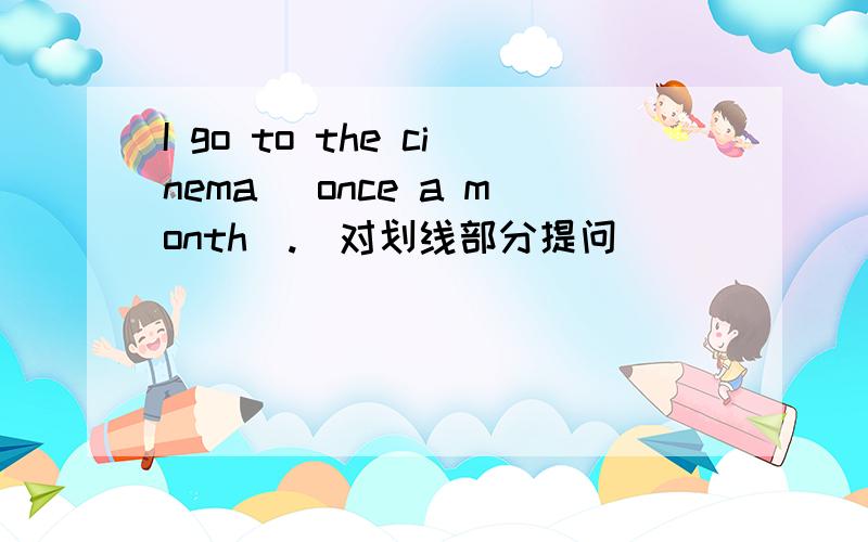 I go to the cinema (once a month).（对划线部分提问）