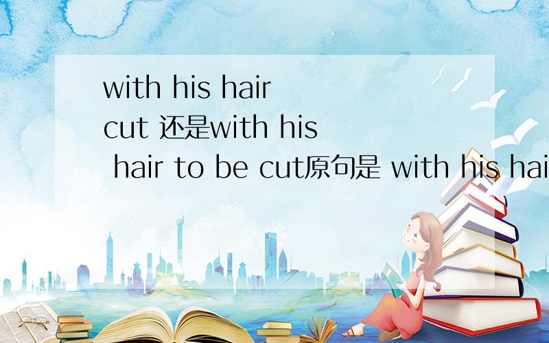 with his hair cut 还是with his hair to be cut原句是 with his hair ——like a role in the flim ,the boy felt very cool 这里为什么不能用 with his hair cut?