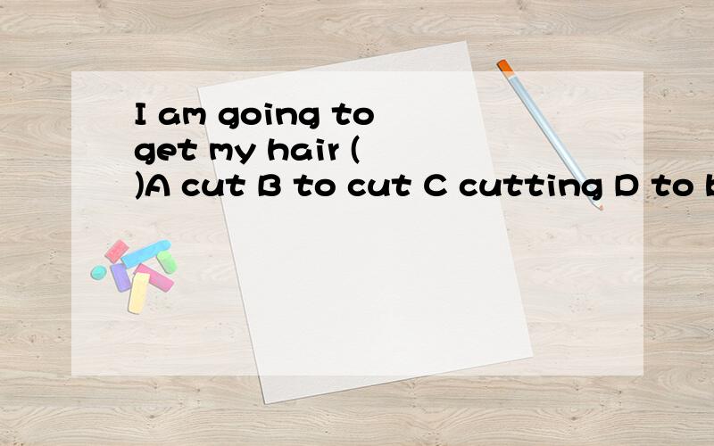 I am going to get my hair ( )A cut B to cut C cutting D to be cutI am going to get my hair ( )A cutB to cutC cuttingD to be cut