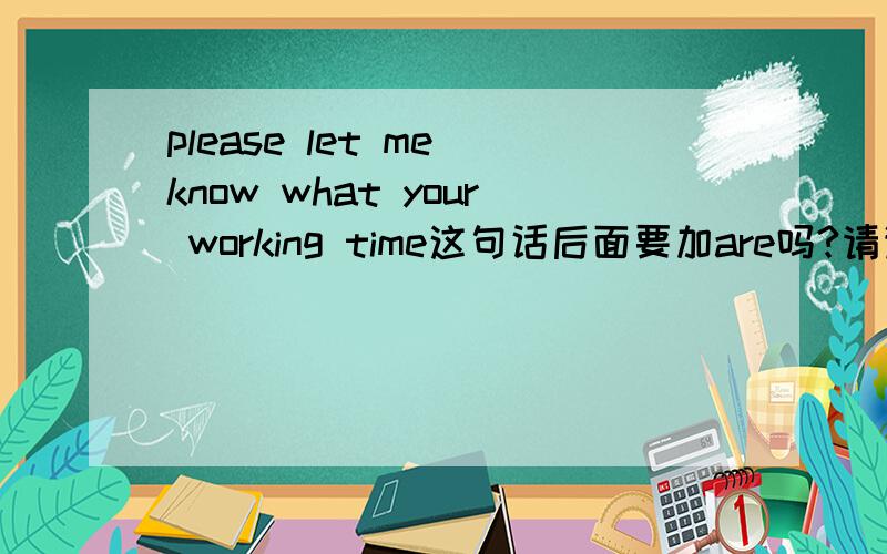 please let me know what your working time这句话后面要加are吗?请详解谢谢could you please let me know what your name is?could you please let me know what is your name?这两个哪个对呢？ 为什么。。。