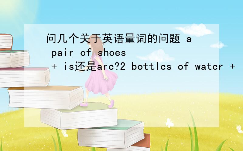 问几个关于英语量词的问题 a pair of shoes + is还是are?2 bottles of water + is还是are?请回答,并解释下为什么,