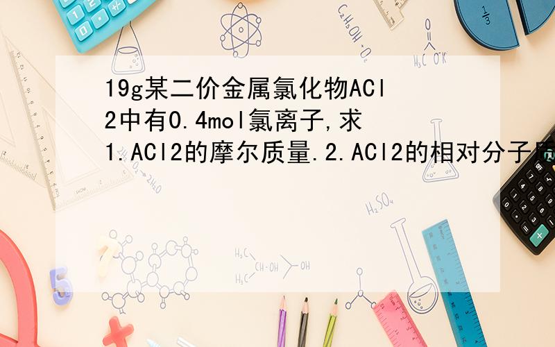 19g某二价金属氯化物ACl2中有0.4mol氯离子,求1.ACl2的摩尔质量.2.ACl2的相对分子质量3.A的相对原子质量还有一题 某混合物由NaCl,MgCl2,AlCl3组成,已知Na,Mg,Al三元素的质量之比为23：16：9,则NaCl,MgCl2和A