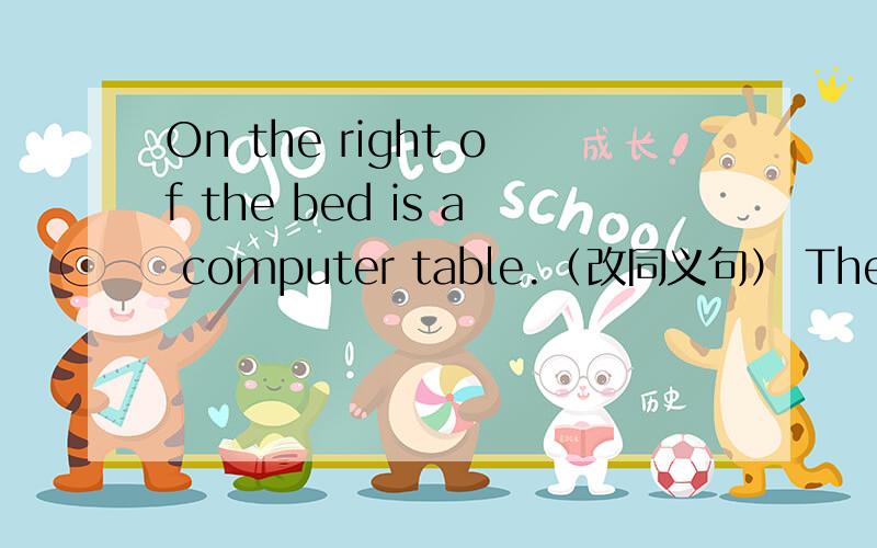 On the right of the bed is a computer table.（改同义句） There is ____ ____ ____ on the right of th