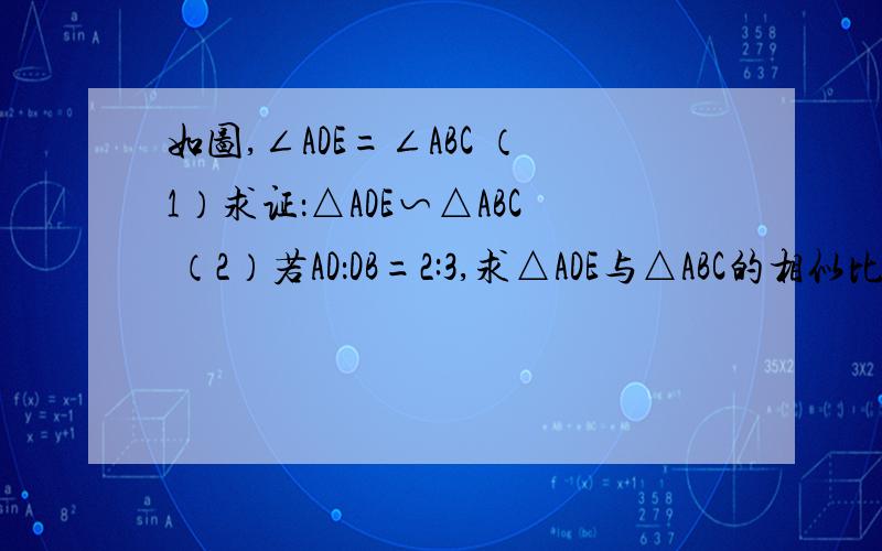 如图,∠ADE=∠ABC （1）求证：△ADE∽△ABC （2）若AD：DB=2:3,求△ADE与△ABC的相似比（3）若AD=2,DB=3,求DE：BC（4）若AD=8,DB=12,AC=15,DE=7,求AE,BC.