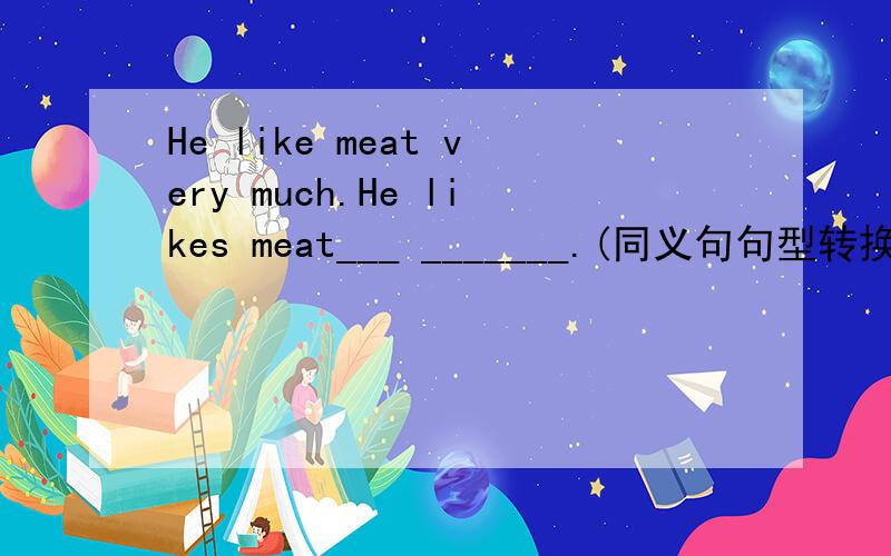 He like meat very much.He likes meat___ _______.(同义句句型转换）