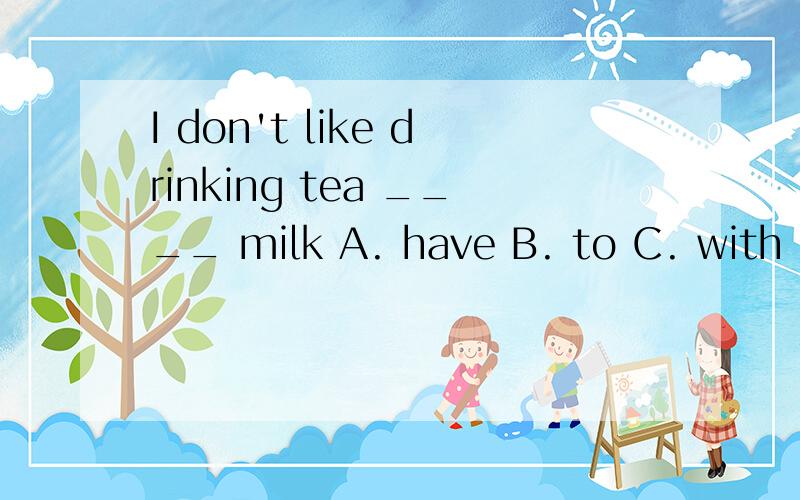 I don't like drinking tea ____ milk A. have B. to C. with D. for