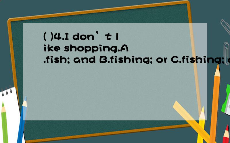 ( )4.I don’t like shopping.A.fish; and B.fishing; or C.fishing; and