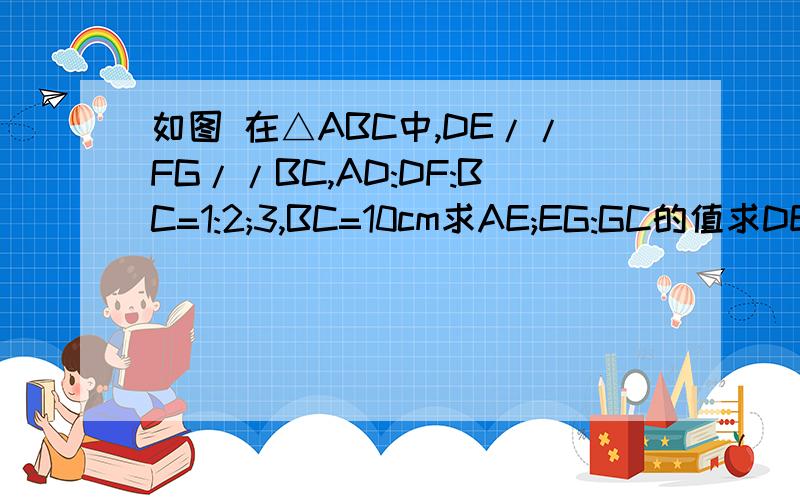 如图 在△ABC中,DE//FG//BC,AD:DF:BC=1:2;3,BC=10cm求AE;EG:GC的值求DE与FH的比要有过程不要光一个答案