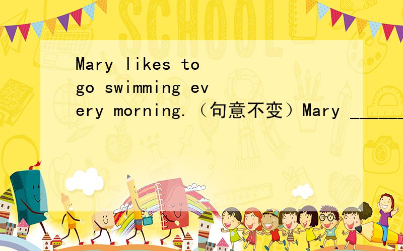 Mary likes to go swimming every morning.（句意不变）Mary ______ ______ every morning.