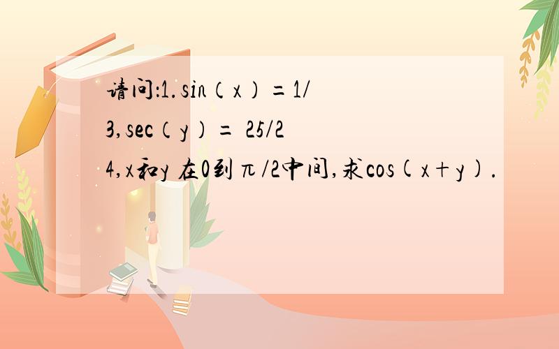 请问：1.sin（x）=1/3,sec（y）= 25/24,x和y 在0到π/2中间,求cos(x+y).