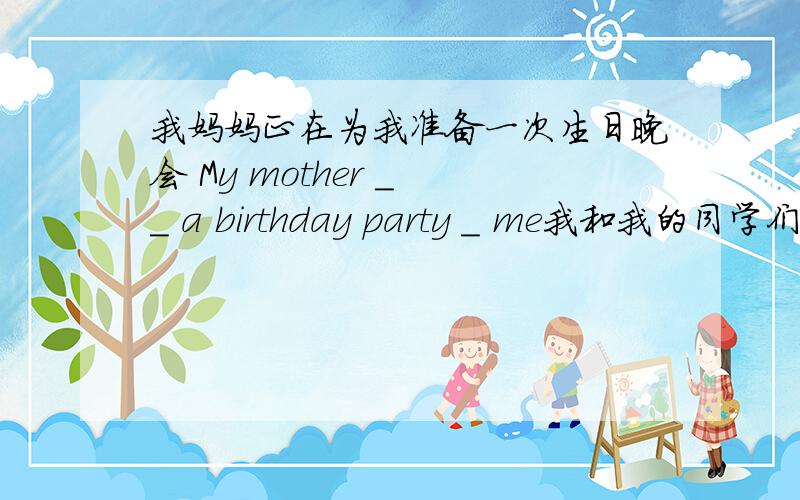我妈妈正在为我准备一次生日晚会 My mother _ _ a birthday party _ me我和我的同学们相处得很融洽 I _ _ _ _ my classmates