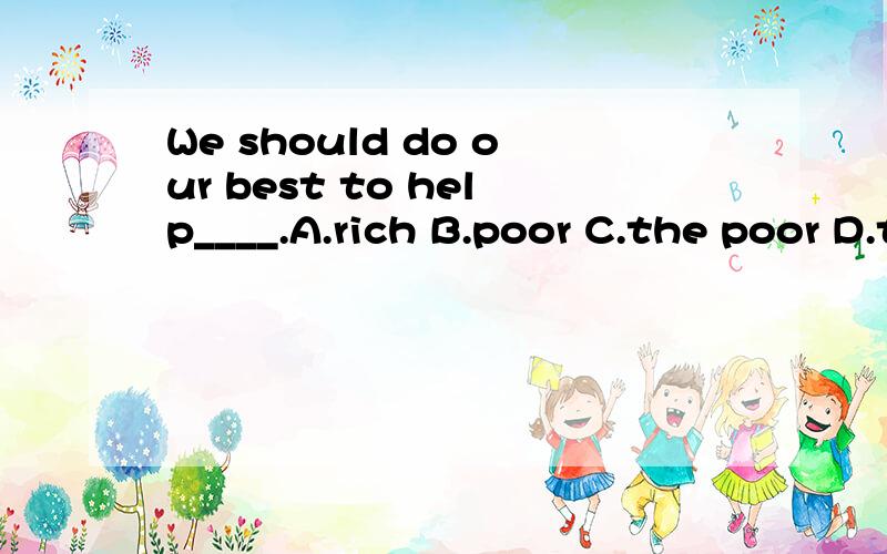 We should do our best to help____.A.rich B.poor C.the poor D.the rich