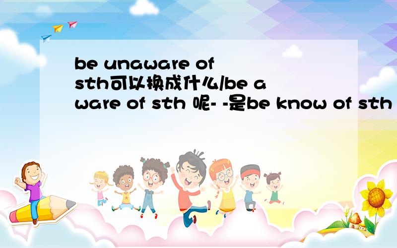 be unaware of sth可以换成什么/be aware of sth 呢- -是be know of sth 和be don't know of sth 吗？