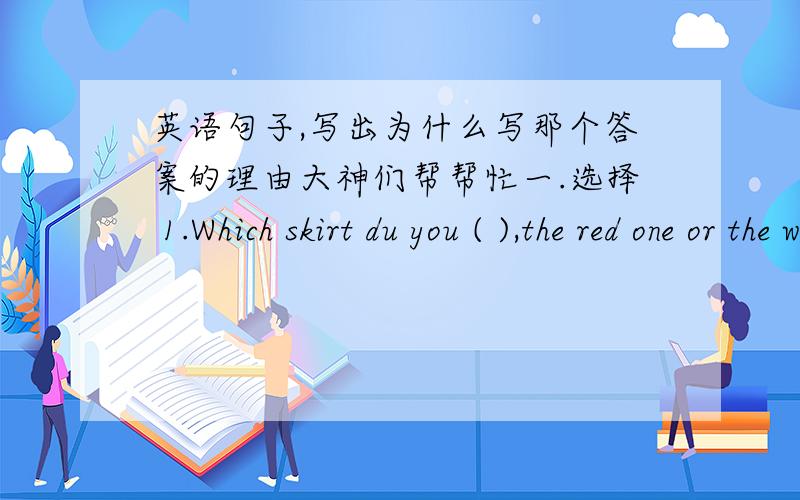 英语句子,写出为什么写那个答案的理由大神们帮帮忙一.选择 1.Which skirt du you ( ),the red one or the white one?A.better like B.like better C.best like D.like best 2.There will be ( )tomorrow.It often ( )here in summer.A.rainy,