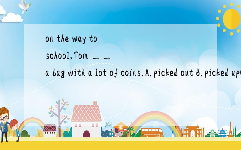 on the way to school,Tom __ a bag with a lot of coins.A.picked out B.picked upC.picked D.has picked up