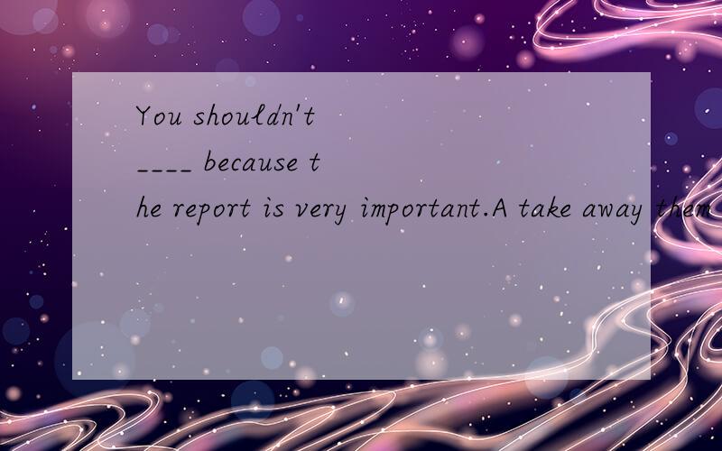 You shouldn't ____ because the report is very important.A take away them B take it away...You shouldn't ____ because the report is very important.A take away them B take it awayC take away it D take them away