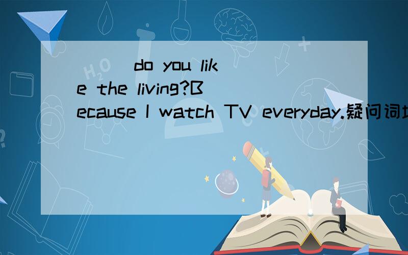 （ ） do you like the living?Because I watch TV everyday.疑问词填空