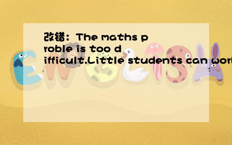 改错：The maths proble is too difficult.Little students can work it out .