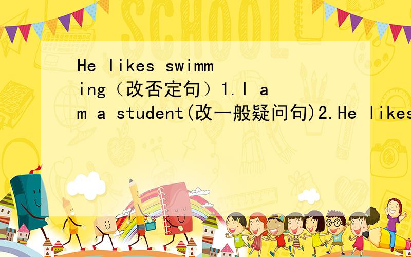 He likes swimming（改否定句）1.I am a student(改一般疑问句)2.He likes swimming(改否定句)3.We like dancing（改否定句和一般疑问句)4.They are listening to music（改否定句和一般疑问句）5.Lingling can tyep（改否