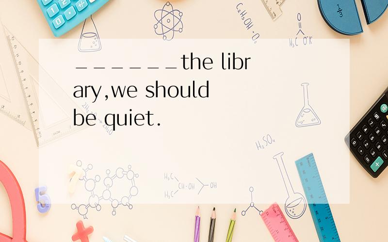 ______the library,we should be quiet.