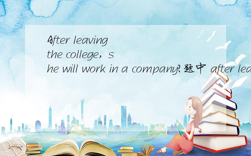 After leaving the college, she will work in a company?题中 after leaving the college 作为句子的什么成分,为什么leave 要用分词~急需答案