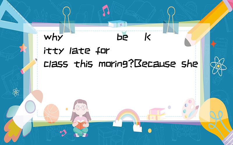 why ___ [be] Kitty late for class this moring?Because she ___[get] up late.