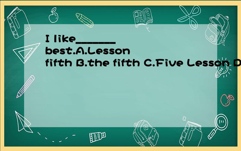 I like_______ best.A.Lesson fifth B.the fifth C.Five Lesson D.fifth lesson I likethem very much,Ca1\I like_______ best.A.Lesson fifth B.the fifth C.Five Lesson D.fifth lesson 2\I likethem very much,Can you give me____?A.any B.much C.little D.more3\le