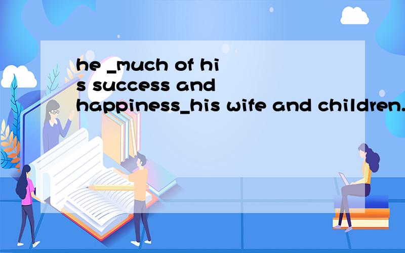 he _much of his success and happiness_his wife and children.a thankd;to b owes; tocowns; to d thins ;highlyof翻译下蛤.