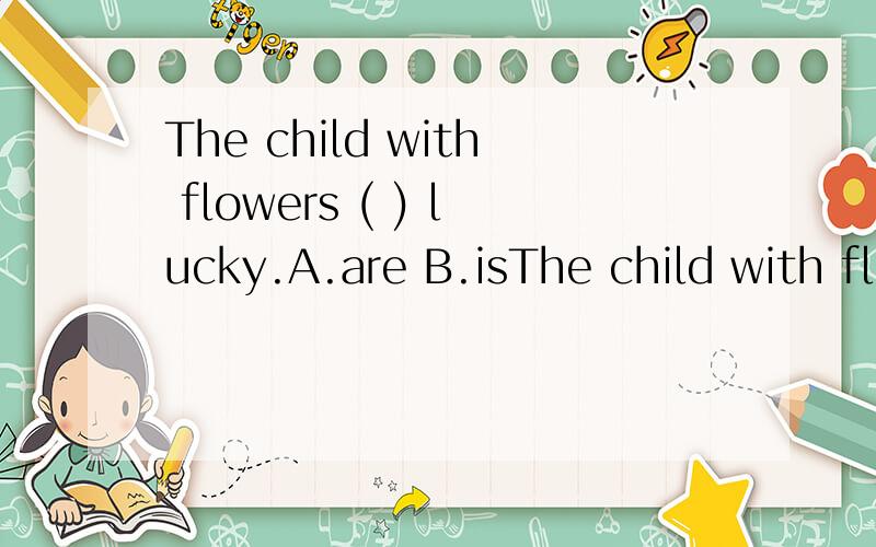 The child with flowers ( ) lucky.A.are B.isThe child with flowers ( ) lucky.A.are B.is C.be D.am