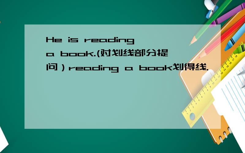 He is reading a book.(对划线部分提问）reading a book划得线.