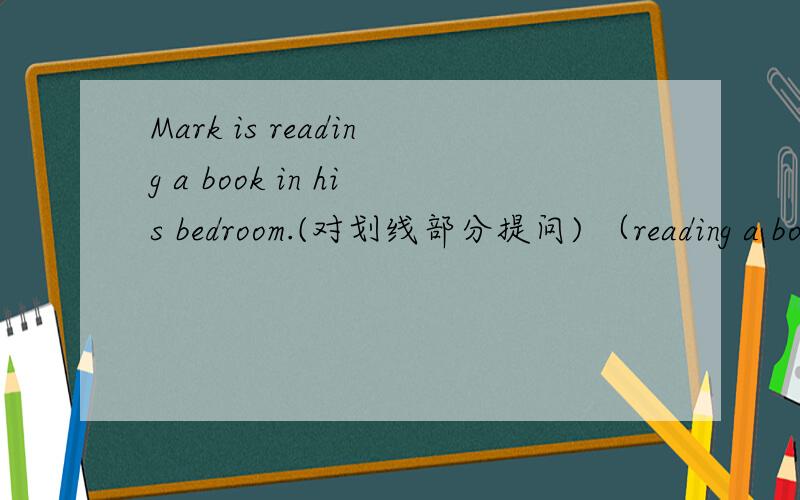 Mark is reading a book in his bedroom.(对划线部分提问) （reading a book）是划线部分
