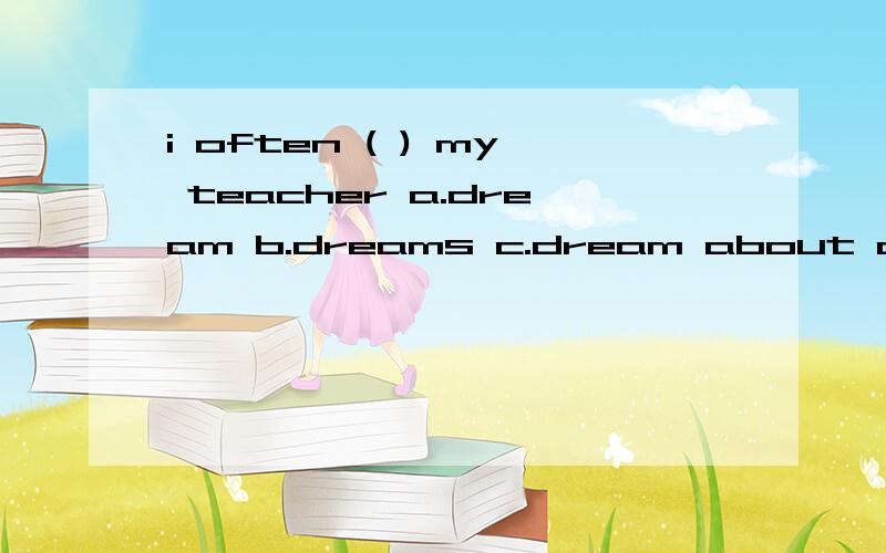 i often ( ) my teacher a.dream b.dreams c.dream about d.dreaming of