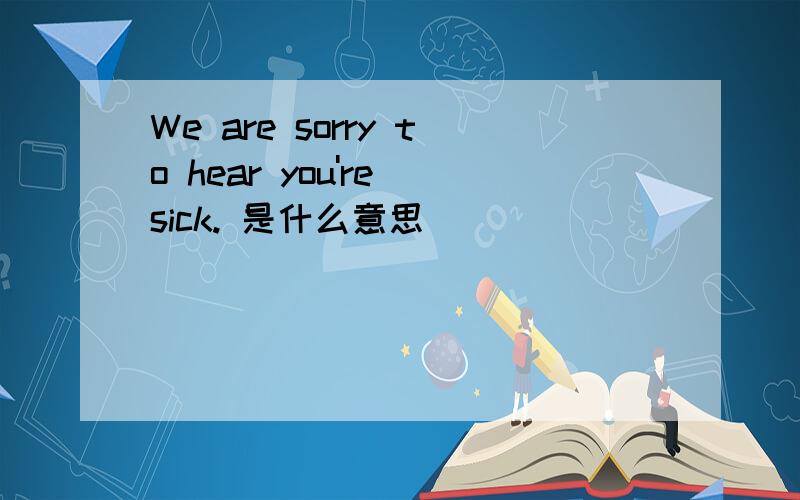 We are sorry to hear you're sick. 是什么意思