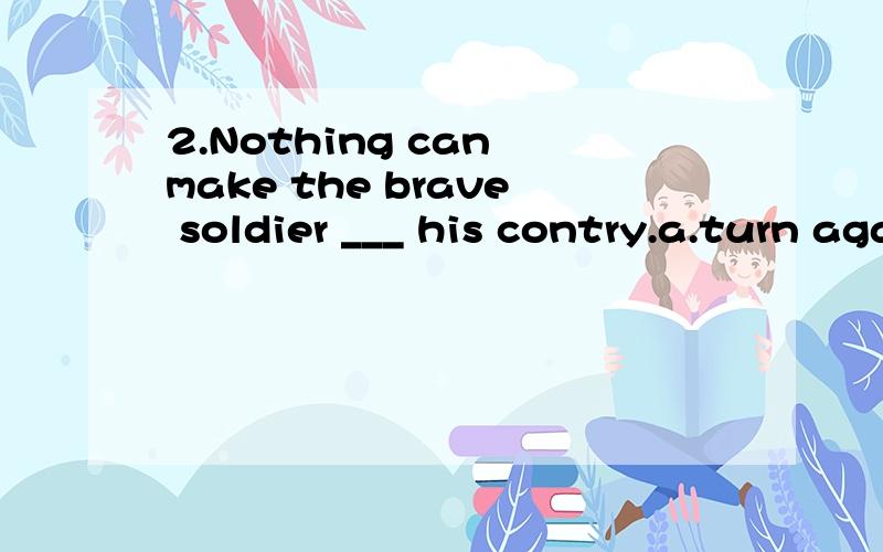 2.Nothing can make the brave soldier ___ his contry.a.turn againstb.turn to选哪个,为什么,中文怎么翻好?