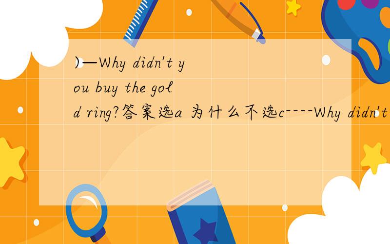 )—Why didn't you buy the gold ring?答案选a 为什么不选c----Why didn't you buy the gold ring? ----I_____,but I didn't have the money. A. would have B.bought C.would like to D.had bought 答案选a 为什么不选c