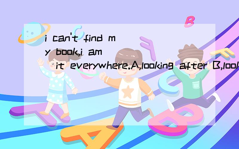 i can't find my book,i am ( )it everywhere.A,looking after B,looking at C,looking outD,looking for