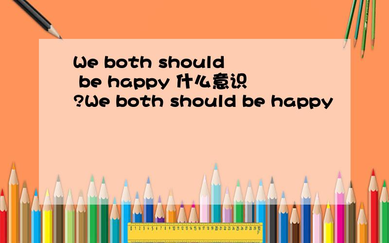 We both should be happy 什么意识?We both should be happy