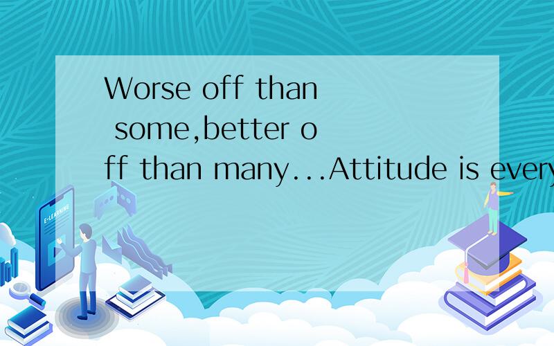 Worse off than some,better off than many...Attitude is everything