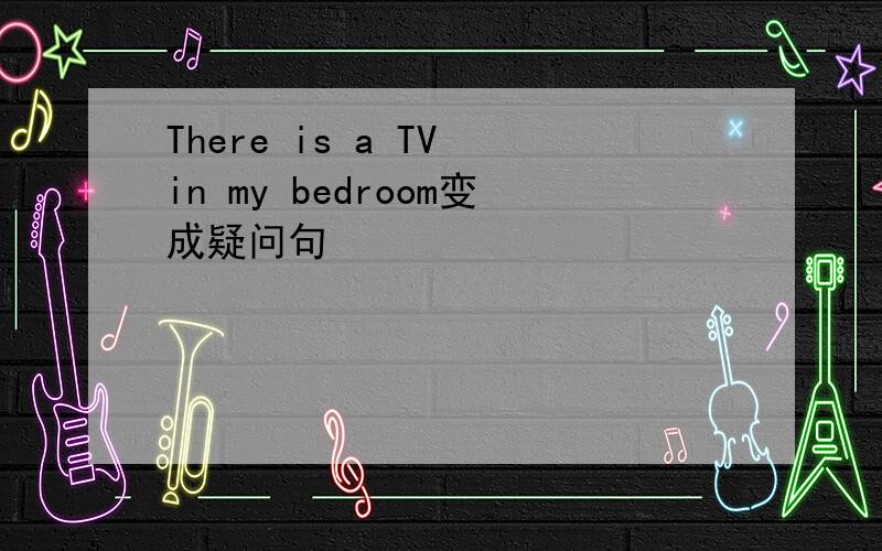 There is a TV in my bedroom变成疑问句