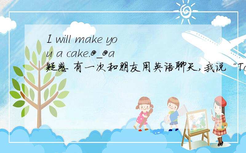 I will make you a cake.@_@a 疑惑 有一次和朋友用英语聊天,我说“Today is my birthday.”她说“happy birthday to you.I will make you a cake.”我二话没说就气走了.“I will make you a cake”不是“我要把你做成一个