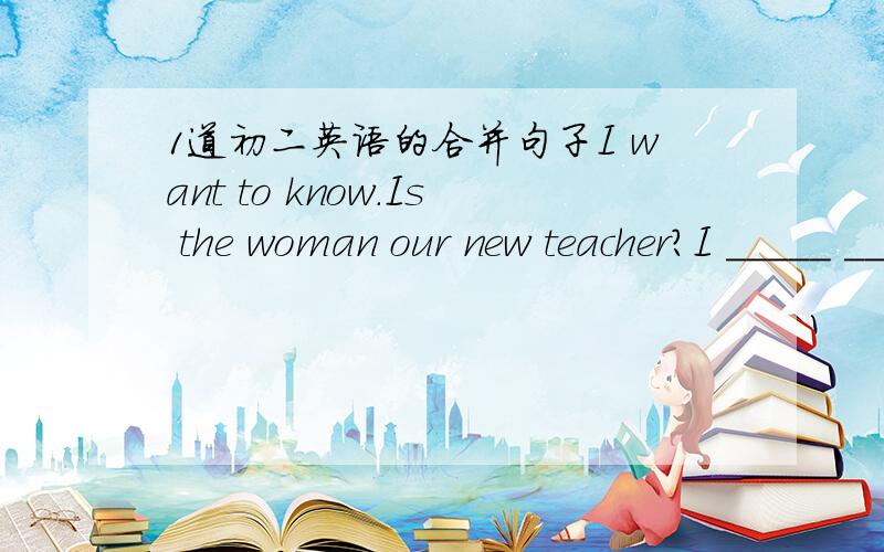 1道初二英语的合并句子I want to know.Is the woman our new teacher?I _____ _____ the woman is our new teacher.