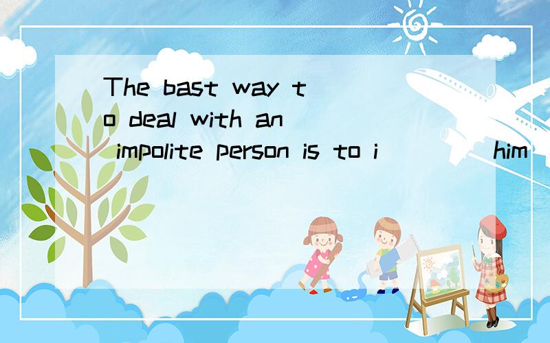 The bast way to deal with an impolite person is to i____ him
