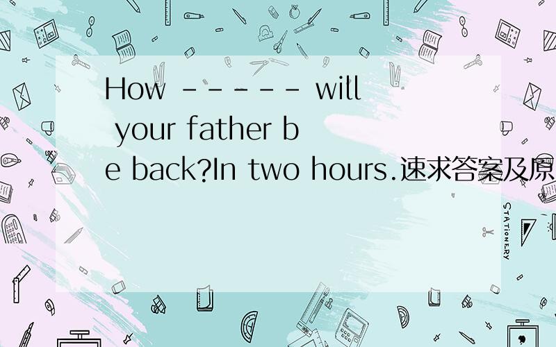 How ----- will your father be back?In two hours.速求答案及原因