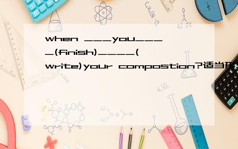 when ___you____(finish)____(write)your compostion?适当形式填空